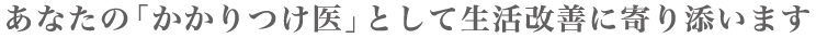 あなたの「かかりつけ医」として生活改善に寄り添います